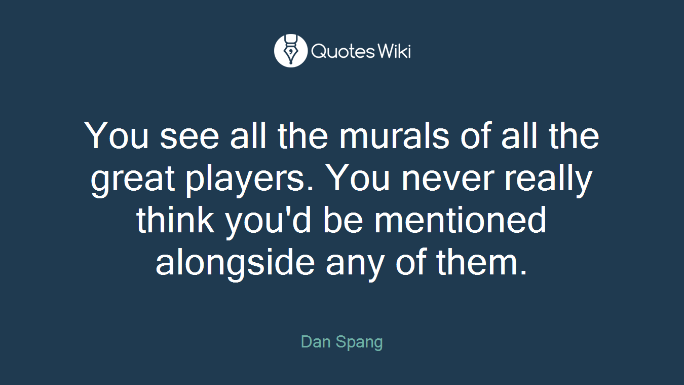 You see all the murals of all the great players. You never really think you'd be mentioned alongside any of them.