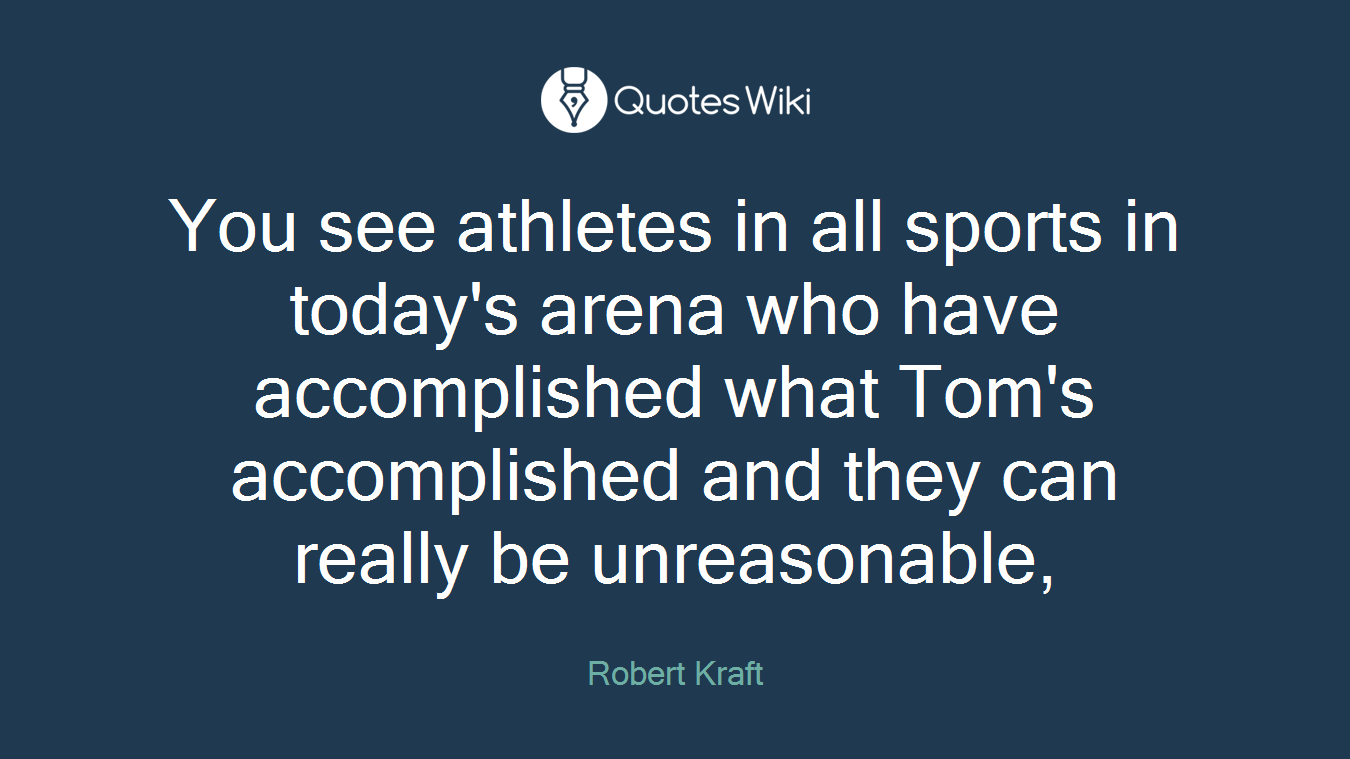 You see athletes in all sports in today's arena who have accomplished what Tom's accomplished and they can really be unreasonable,