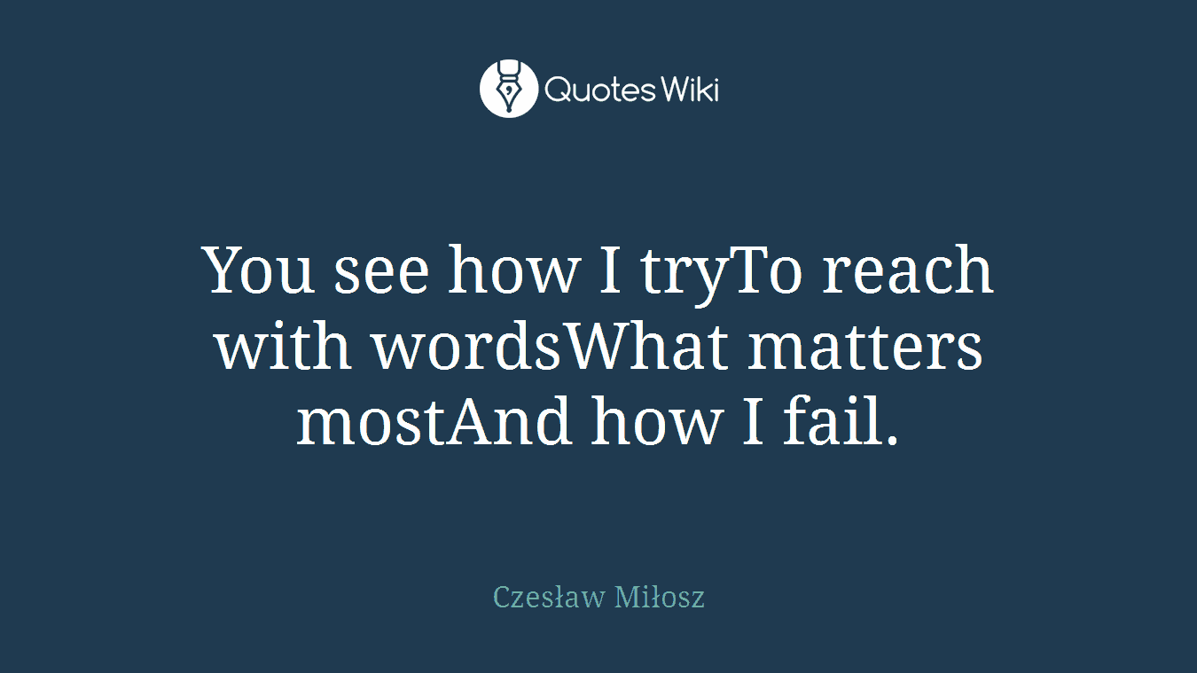 You see how I tryTo reach with wordsWhat matters mostAnd how I fail.