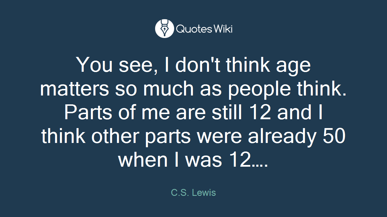 You see, I don't think age matters so much as people think. Parts of me are still 12 and I think other parts were already 50 when I was 12….
