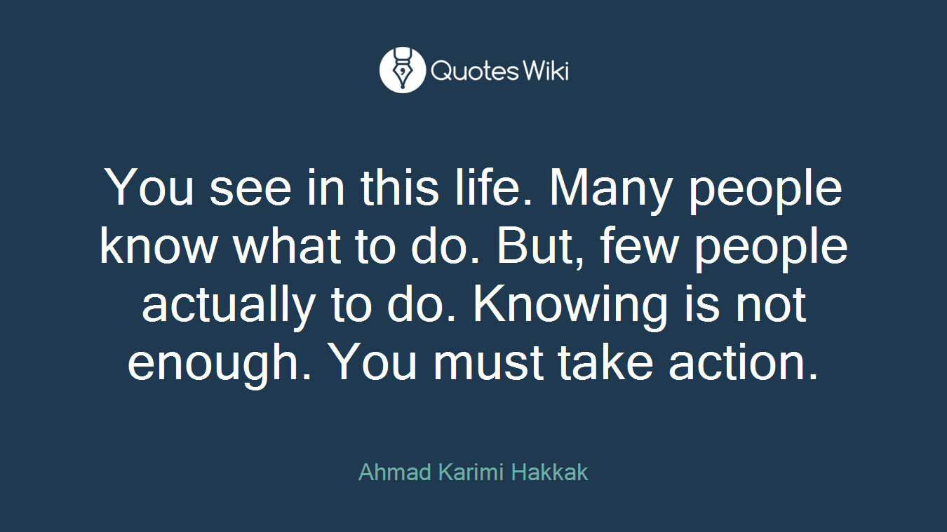 You see in this life. Many people know what to do. But, few people actually to do. Knowing is not enough. You must take action.