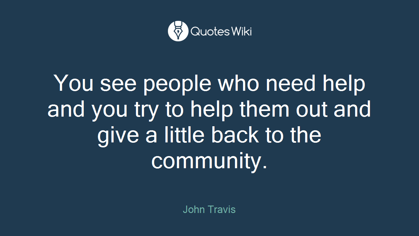 You see people who need help and you try to help them out and give a little back to the community.