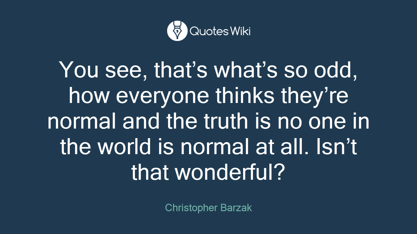 You see, that’s what’s so odd, how everyone thinks they’re normal and the truth is no one in the world is normal at all. Isn’t that wonderful?