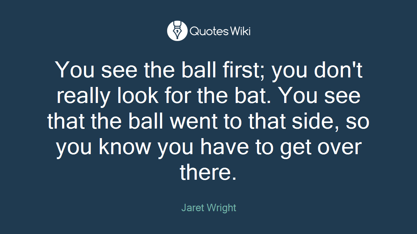You see the ball first; you don't really look for the bat. You see that the ball went to that side, so you know you have to get over there.