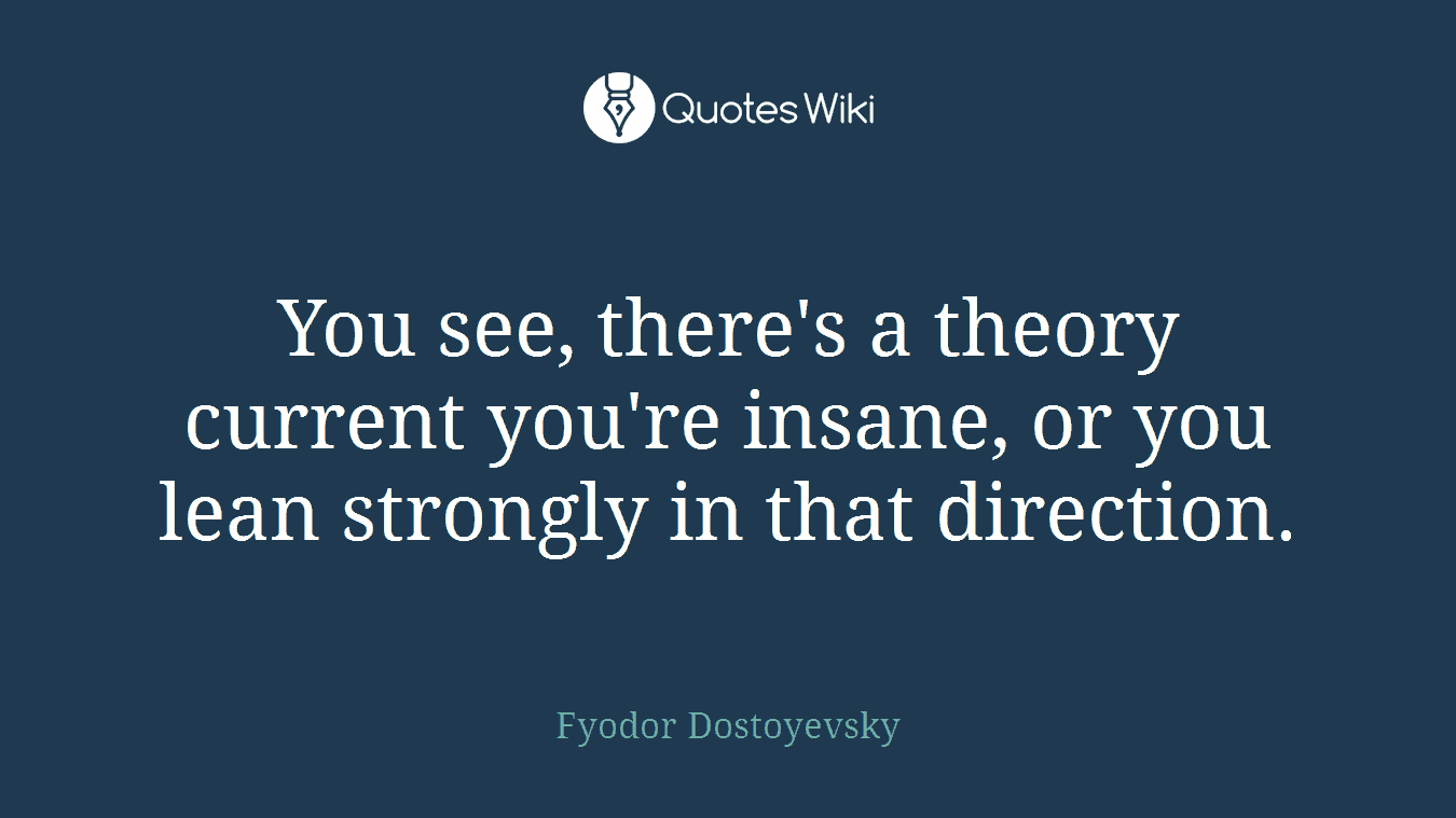 You see, there's a theory current you're insane, or you lean strongly in that direction.