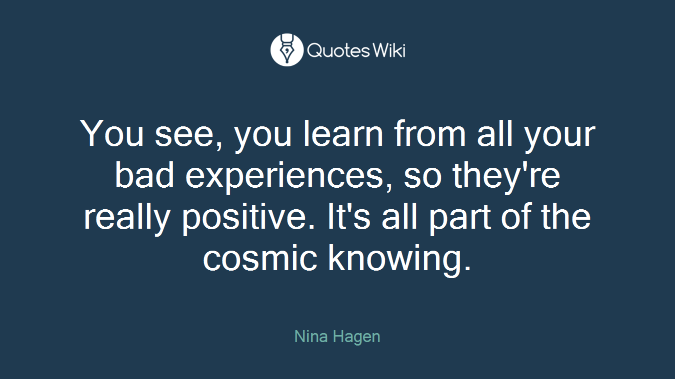 You see, you learn from all your bad experiences, so they're really positive. It's all part of the cosmic knowing.