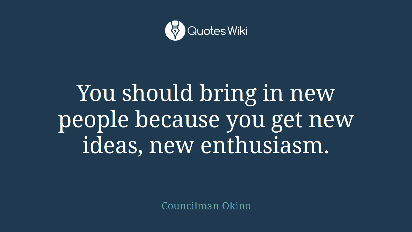 You should bring in new people because you get new ideas, new enthusiasm.