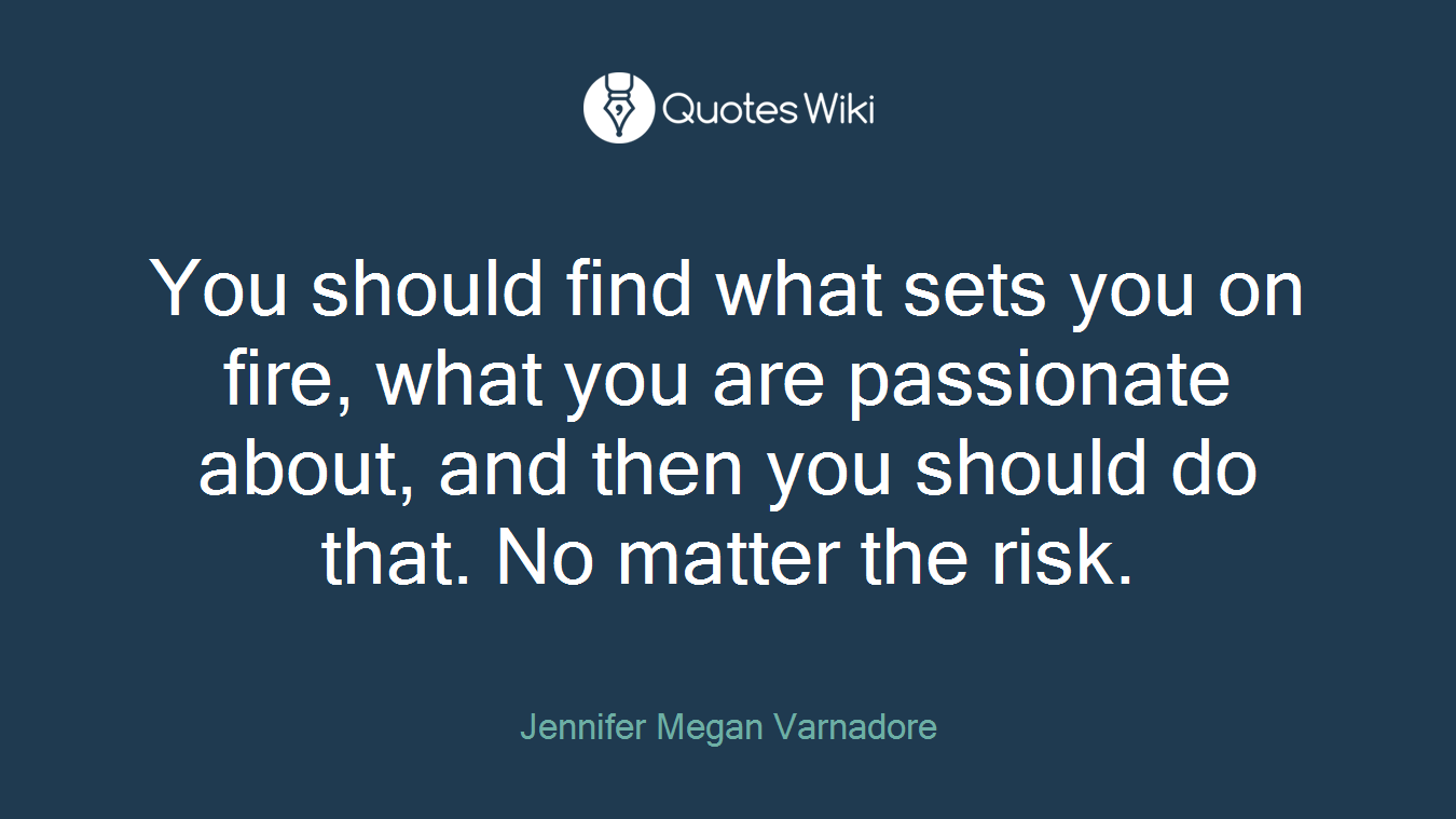 You should find what sets you on fire, what you are passionate about, and then you should do that. No matter the risk.