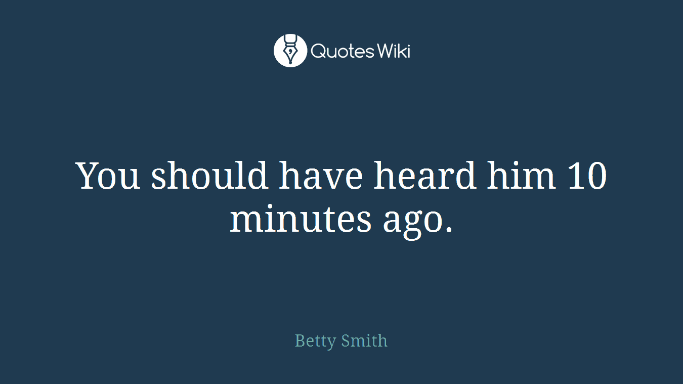You should have heard him 10 minutes ago.