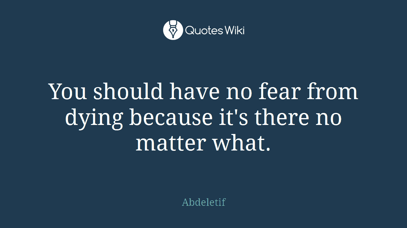 You should have no fear from dying because it's there no matter what.