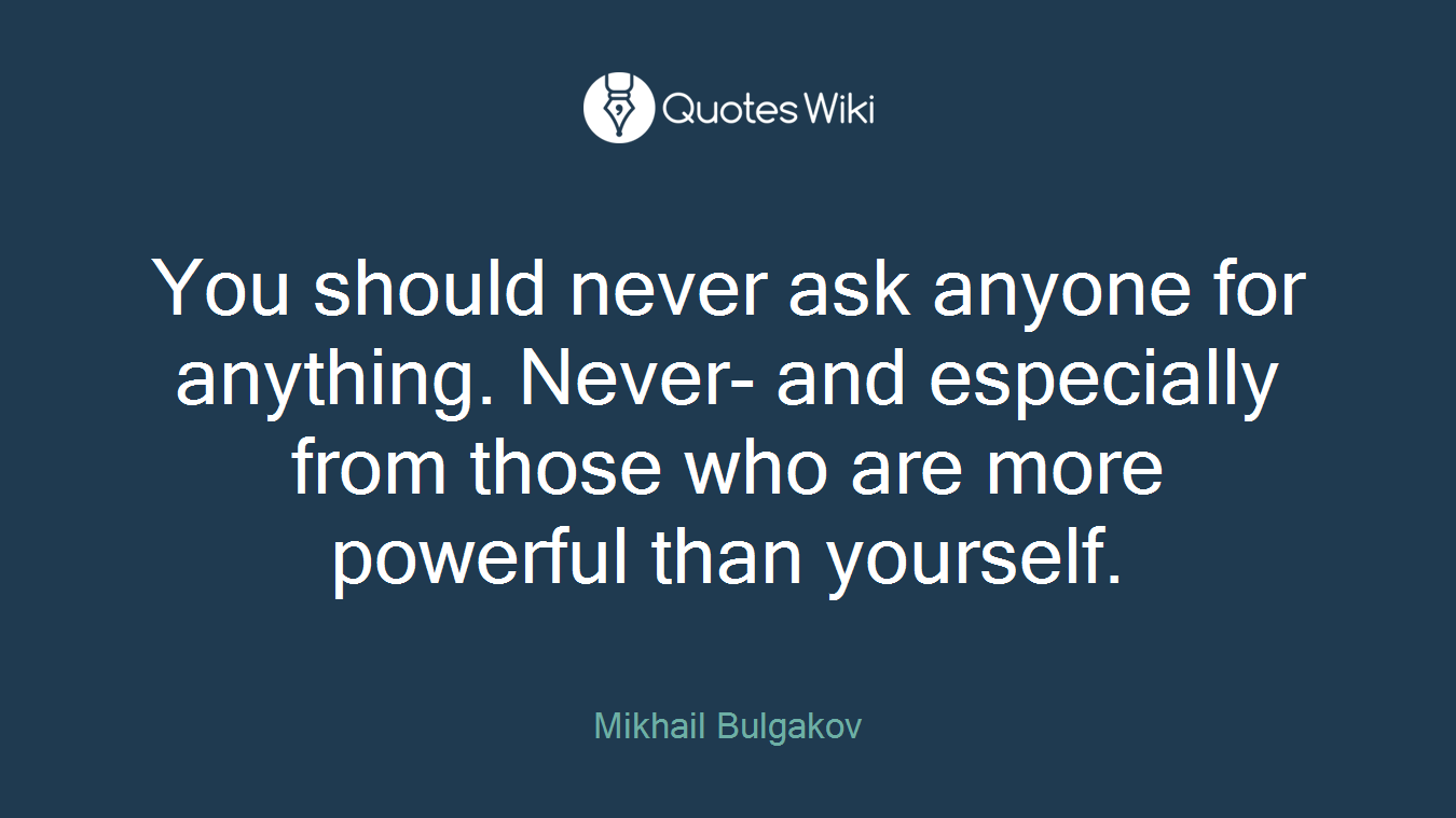 You should never ask anyone for anything. Never- and especially from those who are more powerful than yourself.