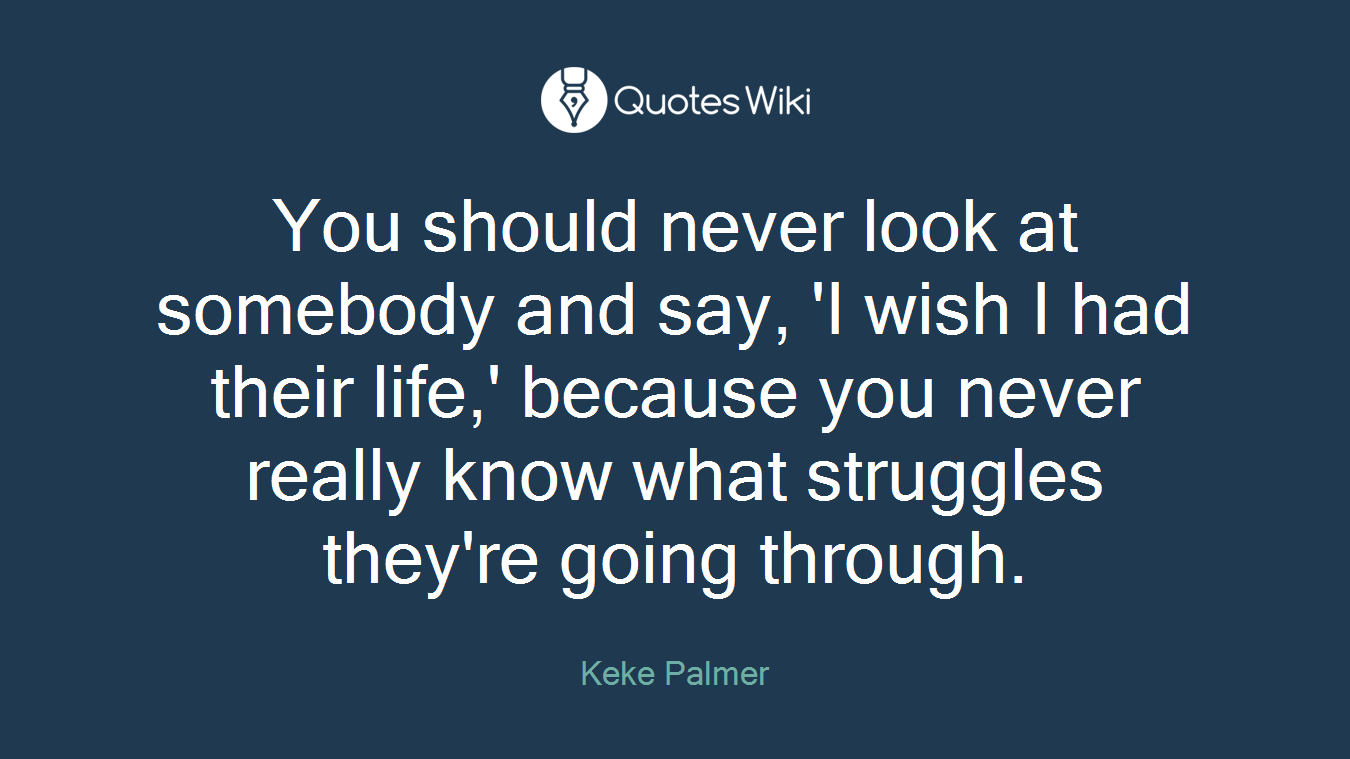 You should never look at somebody and say, 'I wish I had their life,' because you never really know what struggles they're going through.