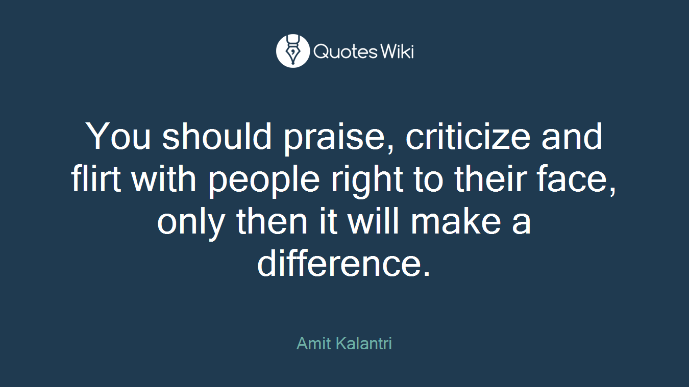 You should praise, criticize and flirt with people right to their face, only then it will make a difference.