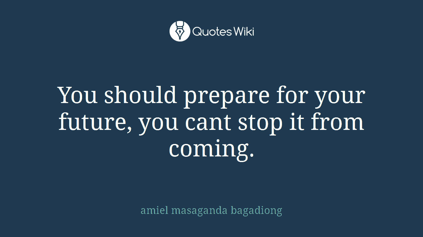 You should prepare for your future, you cant stop it from coming.