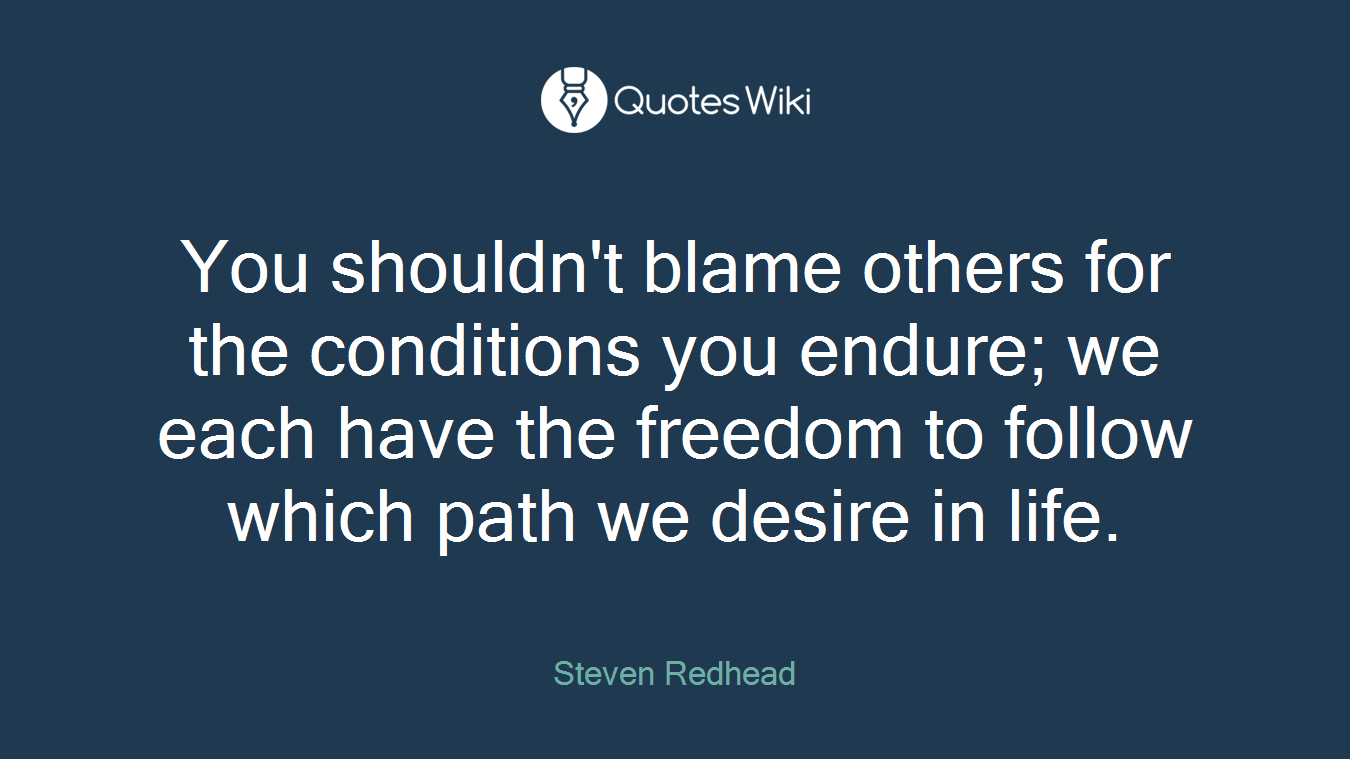 You shouldn't blame others for the conditions you endure; we each have the freedom to follow which path we desire in life.