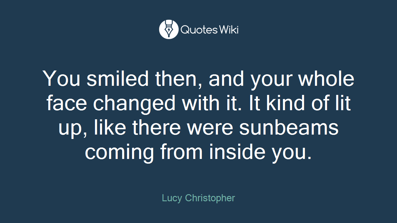 You smiled then, and your whole face changed with it. It kind of lit up, like there were sunbeams coming from inside you.