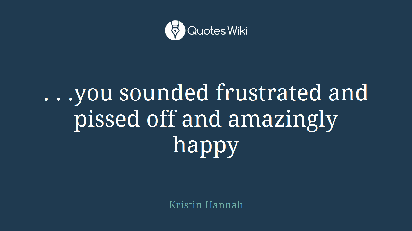 . . .you sounded frustrated and pissed off and amazingly happy