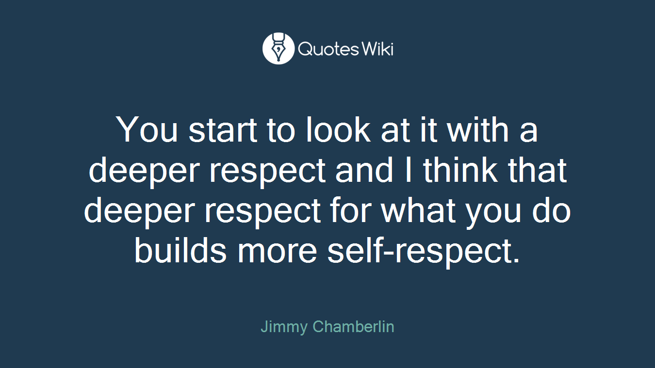 You start to look at it with a deeper respect and I think that deeper respect for what you do builds more self-respect.