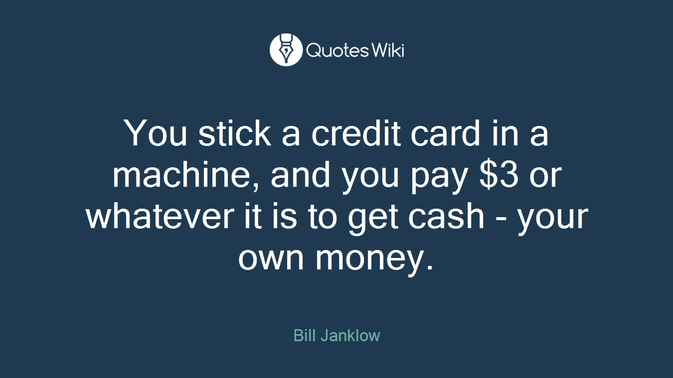 You stick a credit card in a machine, and you pay $3 or whatever it is to get cash - your own money.