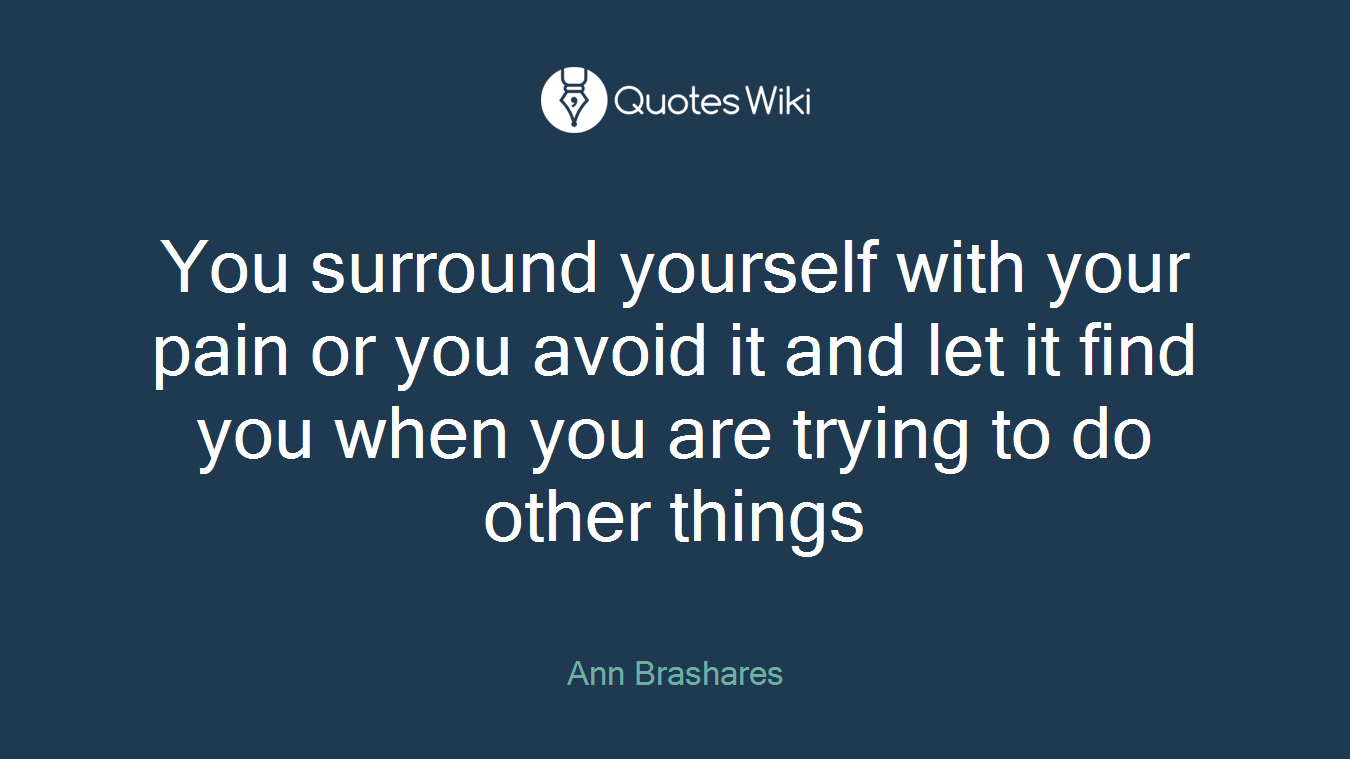 You surround yourself with your pain or you avoid it and let it find you when you are trying to do other things
