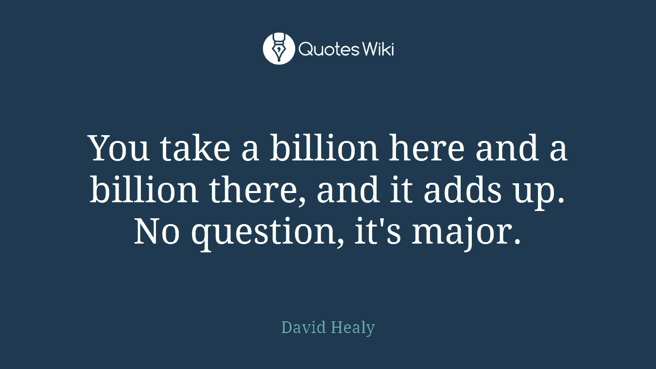 You take a billion here and a billion there, and it adds up. No question, it's major.