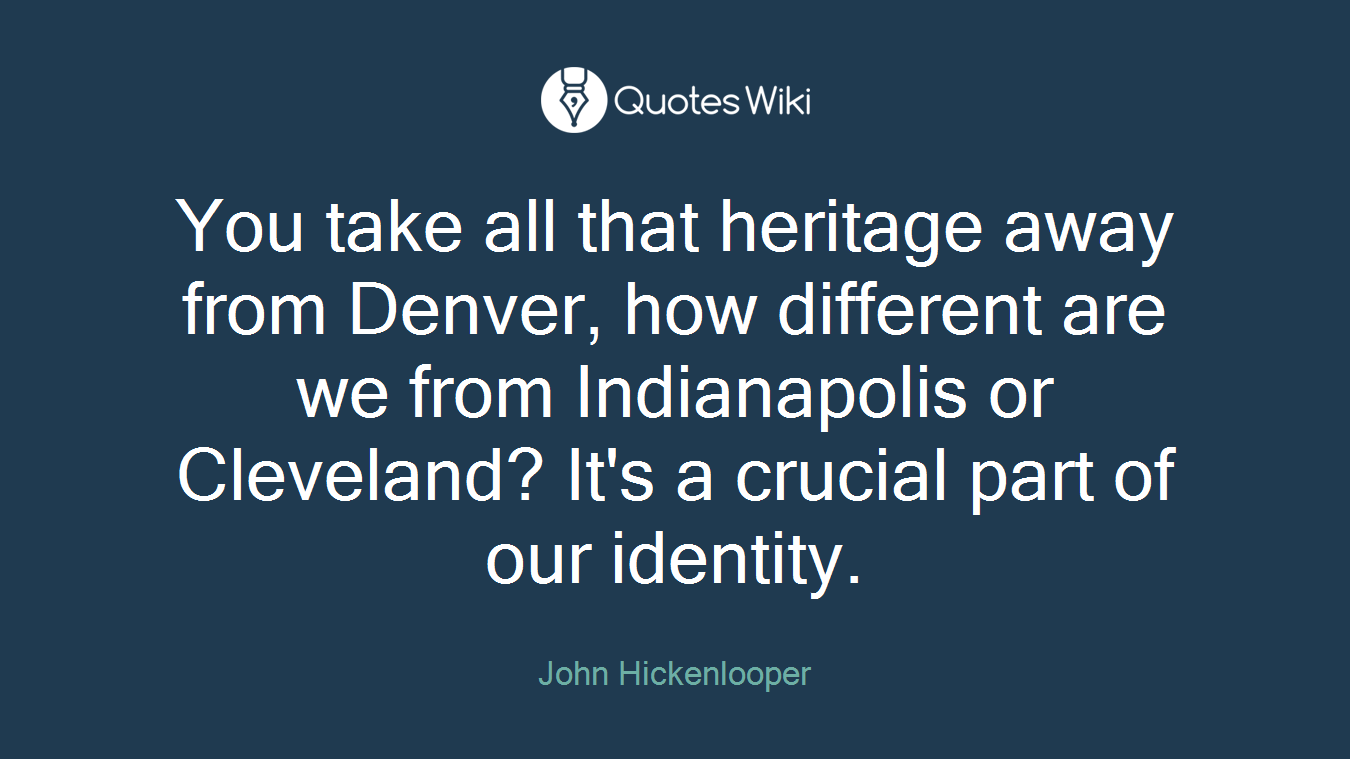 You take all that heritage away from Denver, how different are we from Indianapolis or Cleveland? It's a crucial part of our identity.