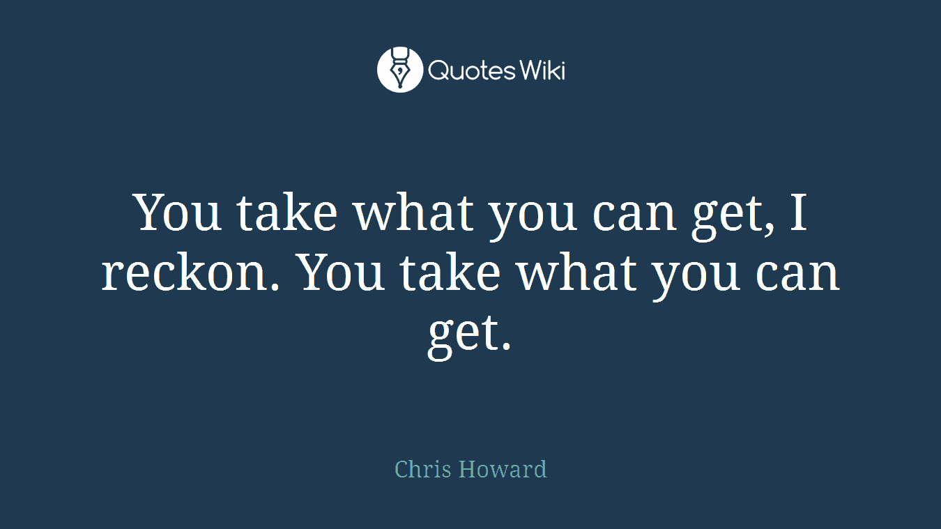 You take what you can get, I reckon. You take what you can get.