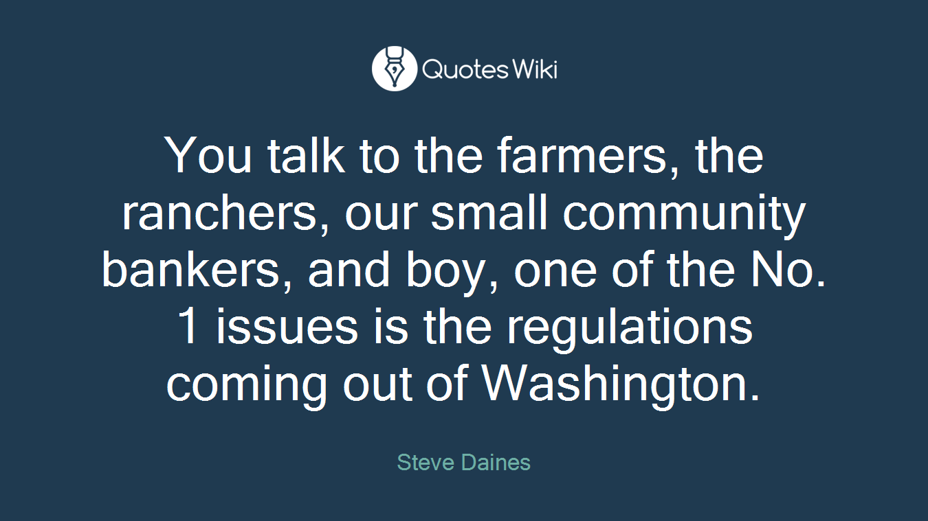You talk to the farmers, the ranchers, our small community bankers, and boy, one of the No. 1 issues is the regulations coming out of Washington.