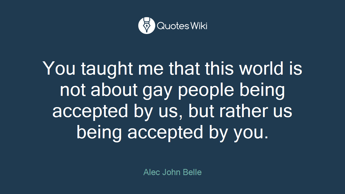 You taught me that this world is not about gay people being accepted by us, but rather us being accepted by you.