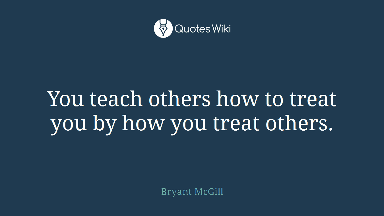 You teach others how to treat you by how you treat others.