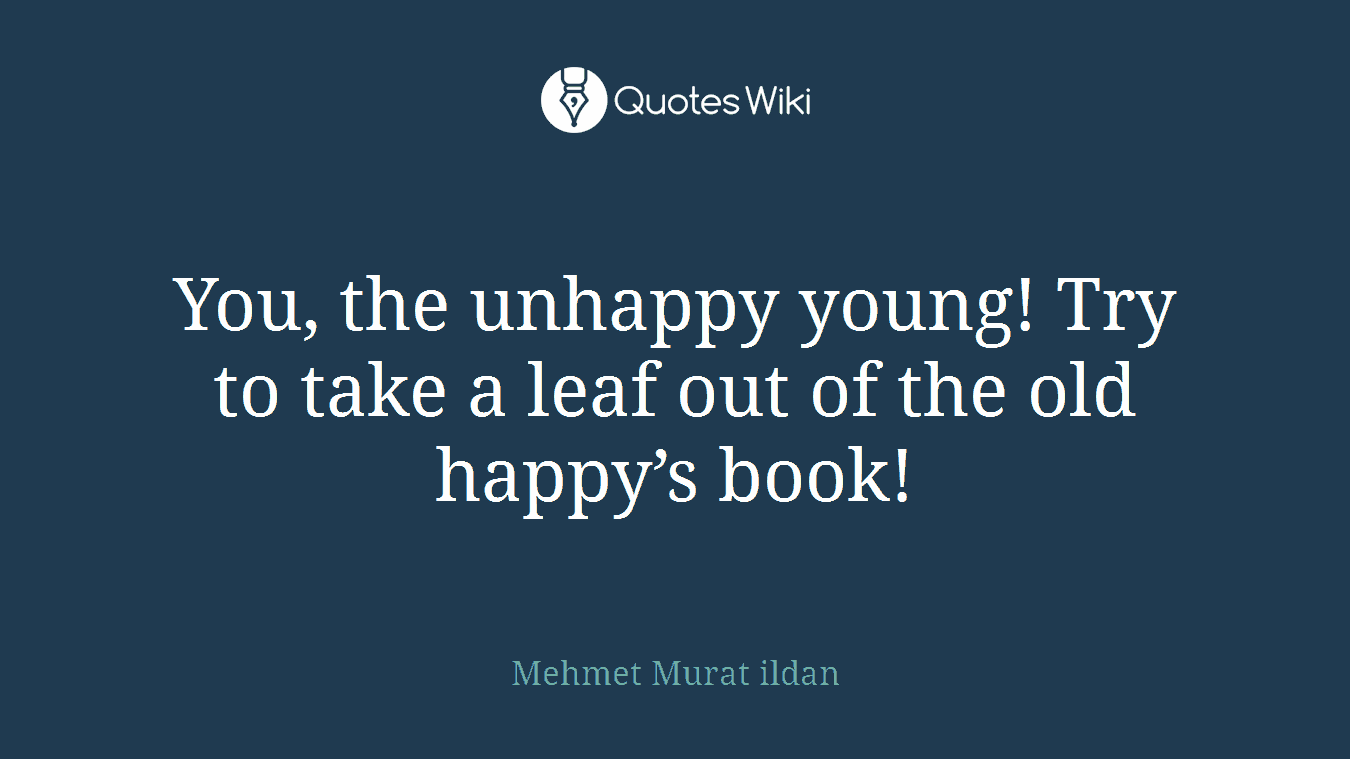 You, the unhappy young! Try to take a leaf out of the old happy’s book!