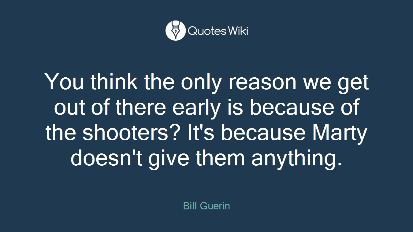 You think the only reason we get out of there early is because of the shooters? It's because Marty doesn't give them anything.