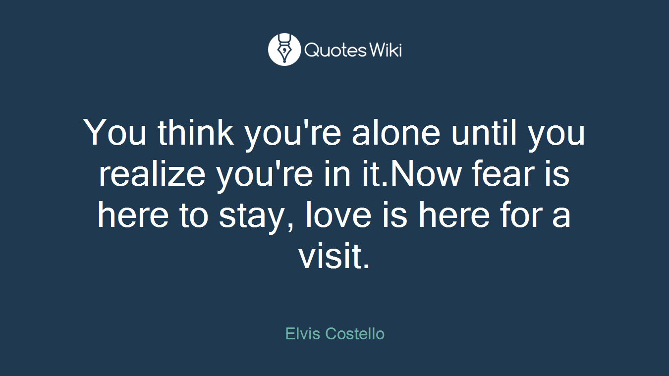 You think you're alone until you realize you're in it.Now fear is here to stay, love is here for a visit.