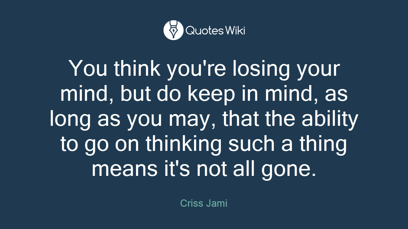 You think you're losing your mind, but do keep in mind, as long as you may, that the ability to go on thinking such a thing means it's not all gone.