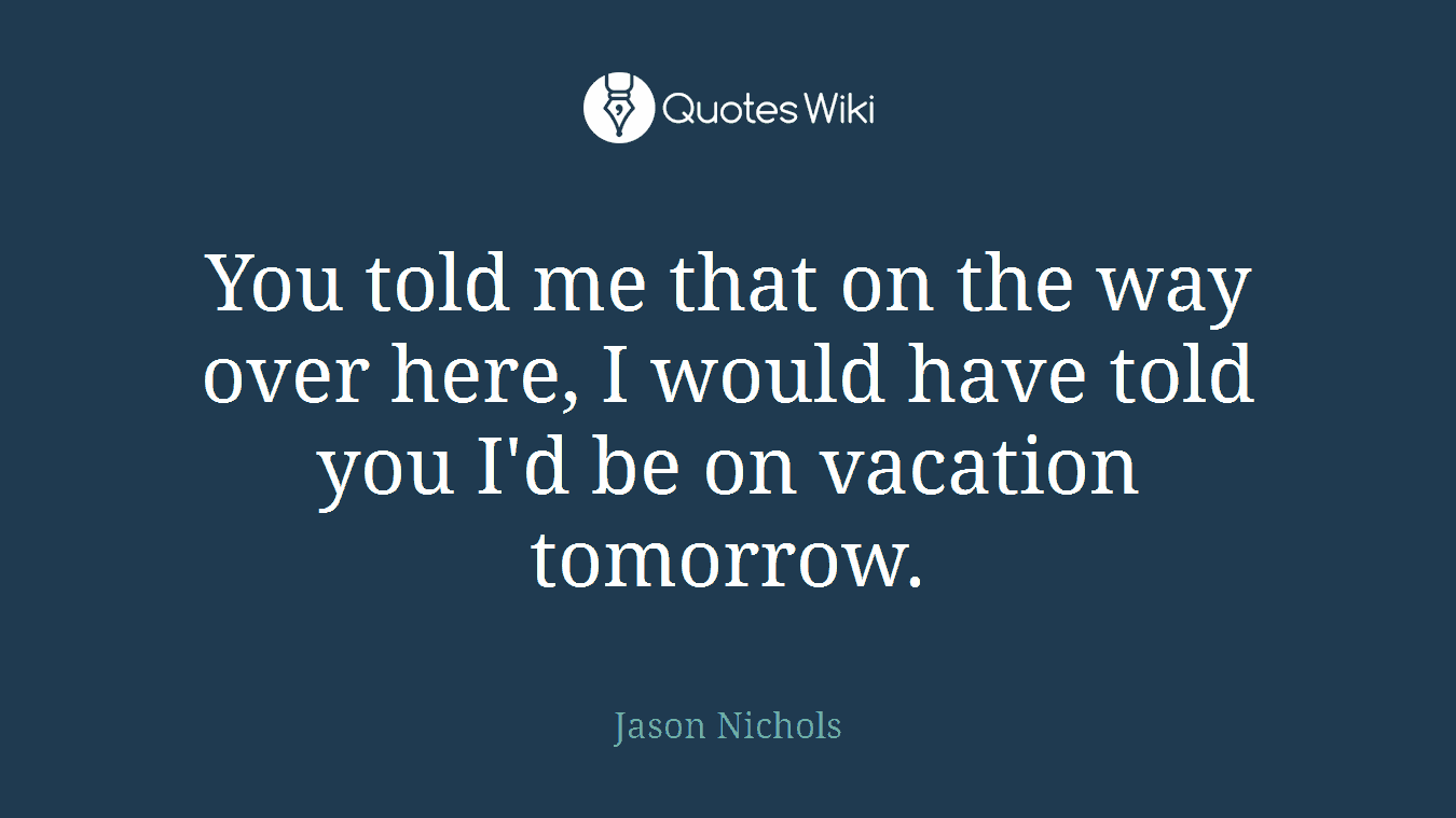 You told me that on the way over here, I would have told you I'd be on vacation tomorrow.