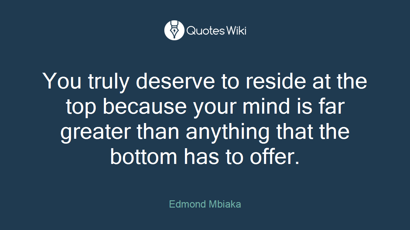 You truly deserve to reside at the top because your mind is far greater than anything that the bottom has to offer.
