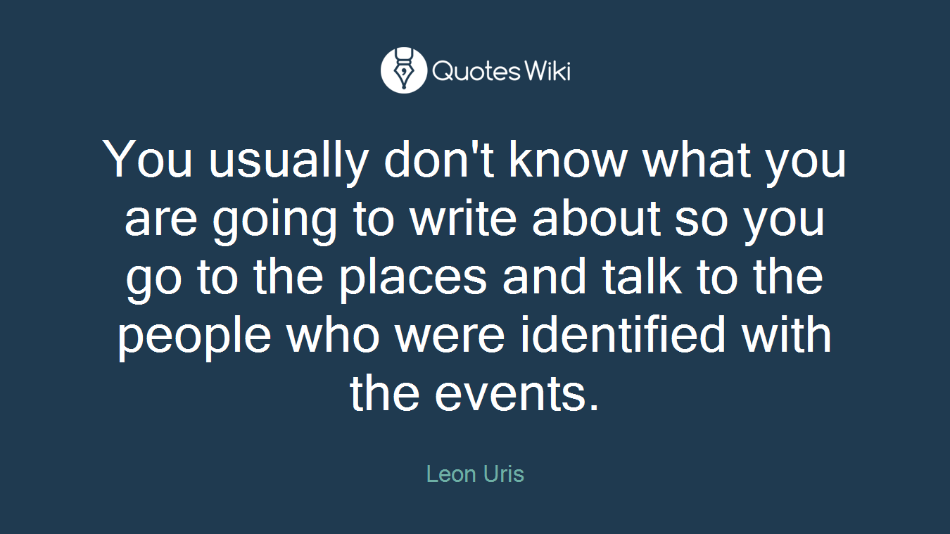 You usually don't know what you are going to write about so you go to the places and talk to the people who were identified with the events.