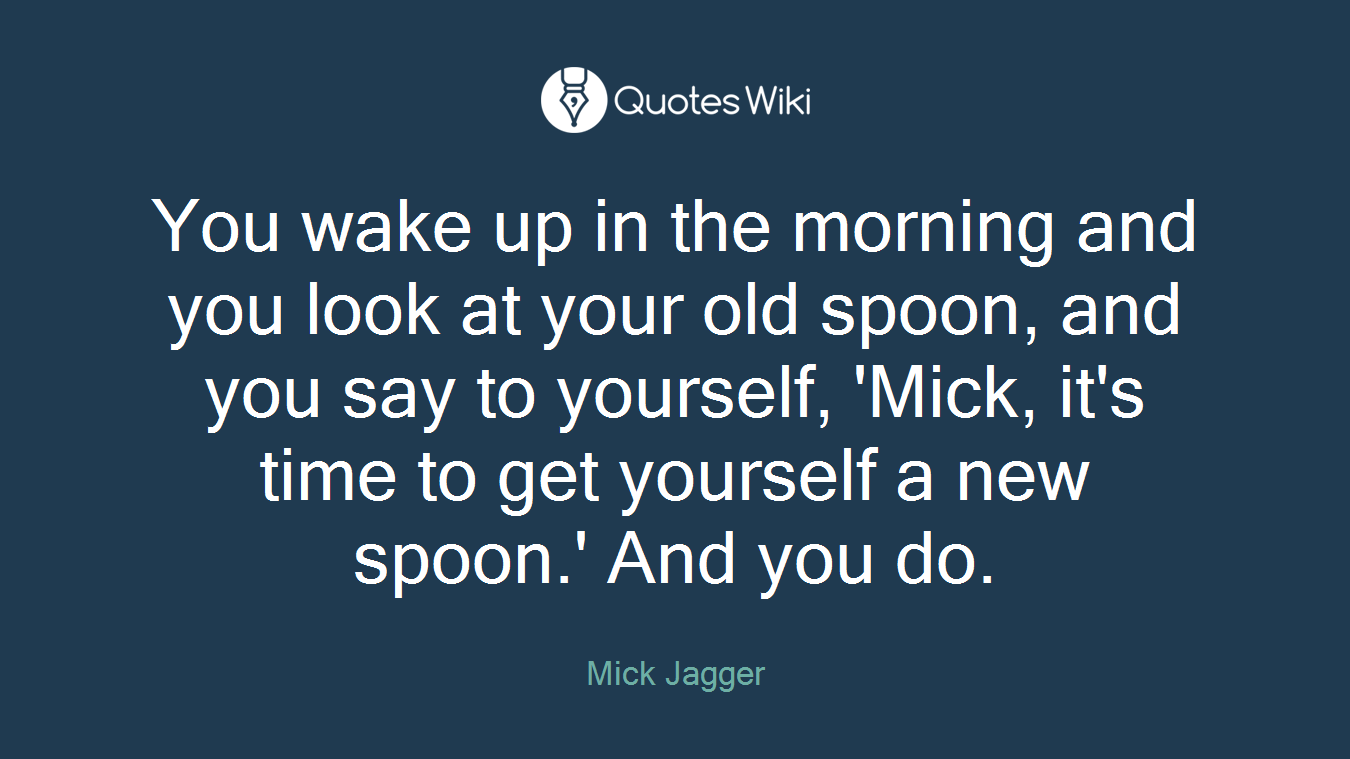 You wake up in the morning and you look at your old spoon, and you say to yourself, 'Mick, it's time to get yourself a new spoon.' And you do.