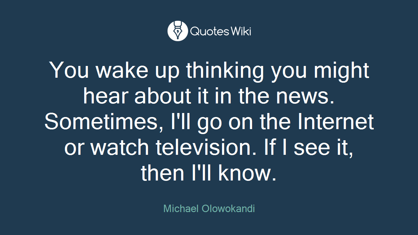 You wake up thinking you might hear about it in the news. Sometimes, I'll go on the Internet or watch television. If I see it, then I'll know.