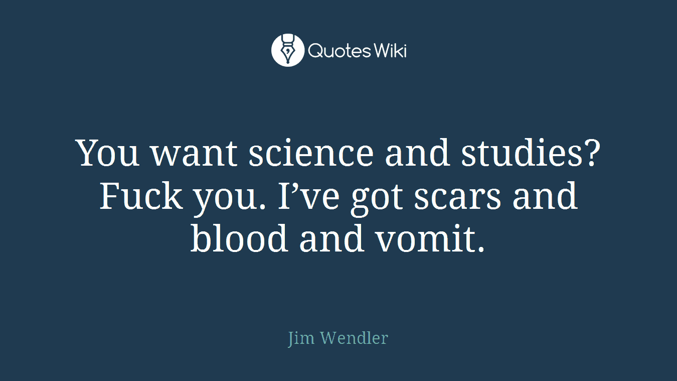 You want science and studies? Fuck you. I’ve got scars and blood and vomit.