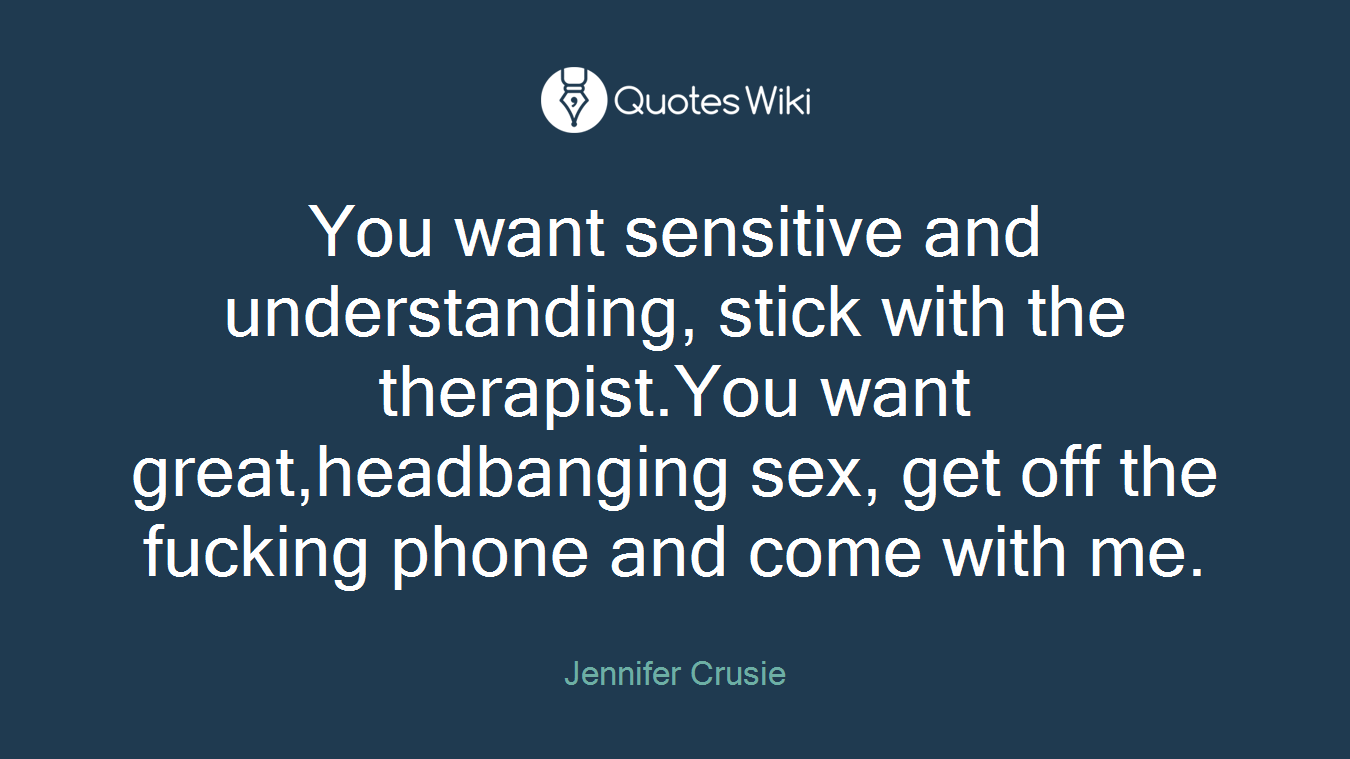 You want sensitive and understanding, stick with the therapist.You want great,headbanging sex, get off the fucking phone and come with me.