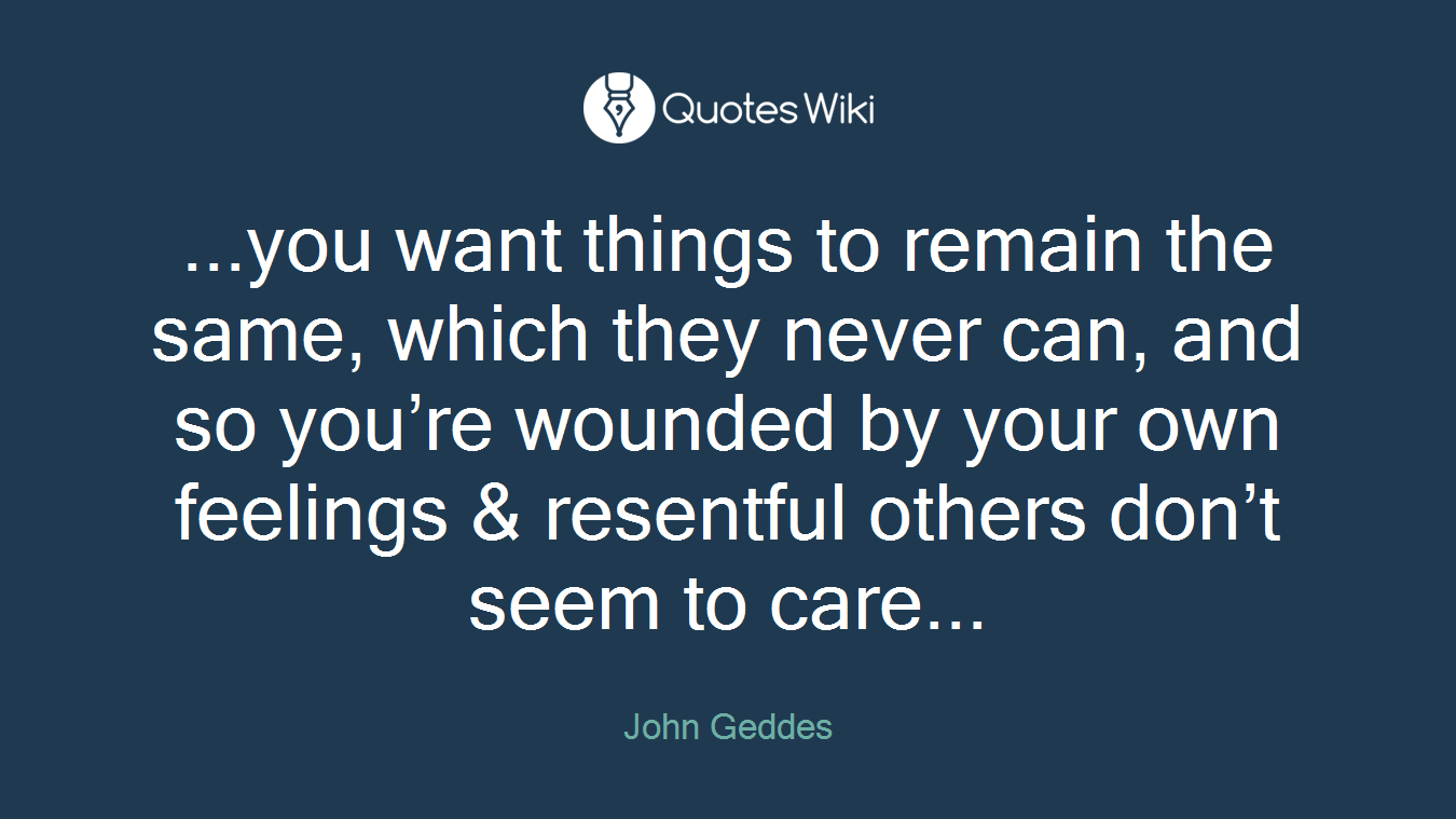 ...you want things to remain the same, which they never can, and so you’re wounded by your own feelings & resentful others don’t seem to care...