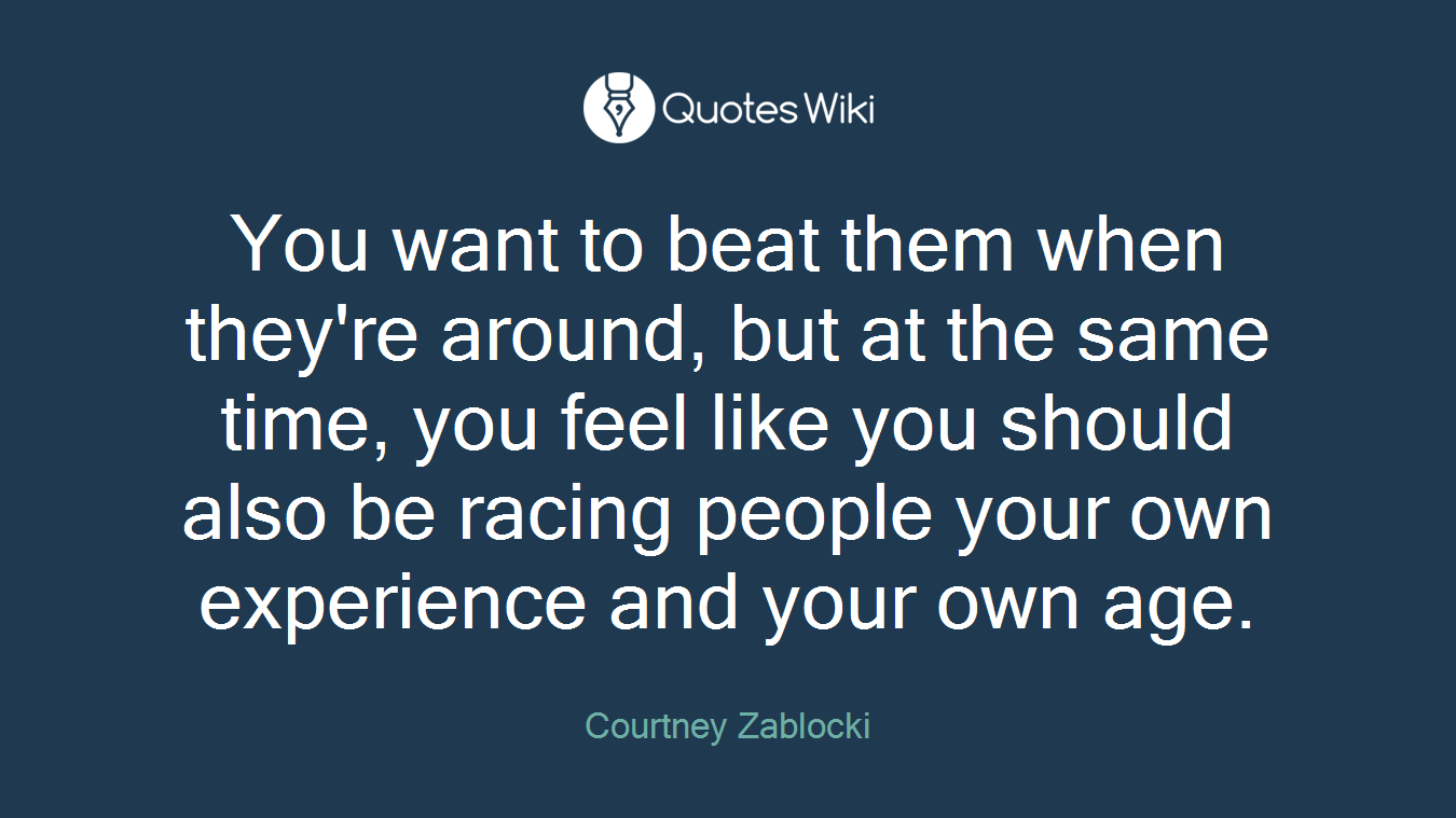 You want to beat them when they're around, but at the same time, you feel like you should also be racing people your own experience and your own age.