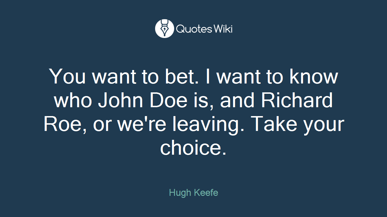 You want to bet. I want to know who John Doe is, and Richard Roe, or we're leaving. Take your choice.