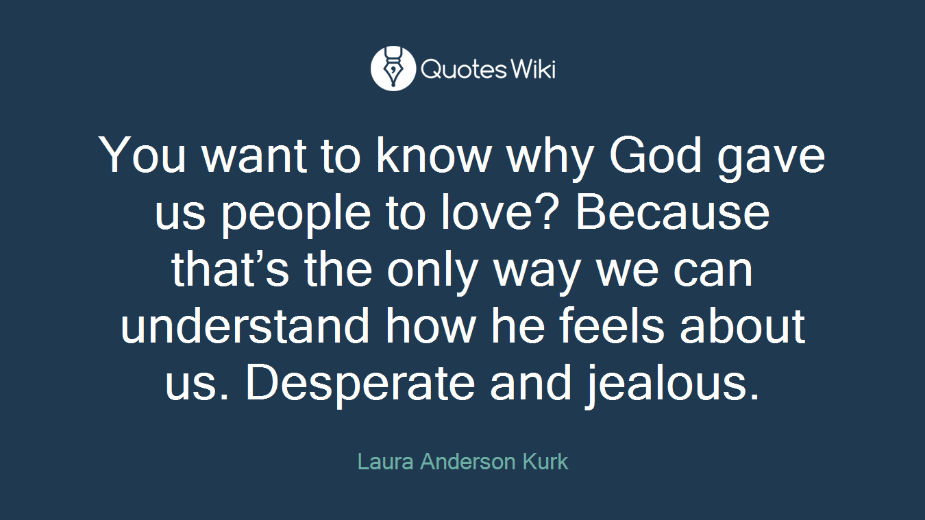 You want to know why God gave us people to love? Because that’s the only way we can understand how he feels about us. Desperate and jealous.