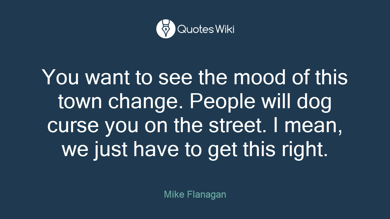 You want to see the mood of this town change. People will dog curse you on the street. I mean, we just have to get this right.
