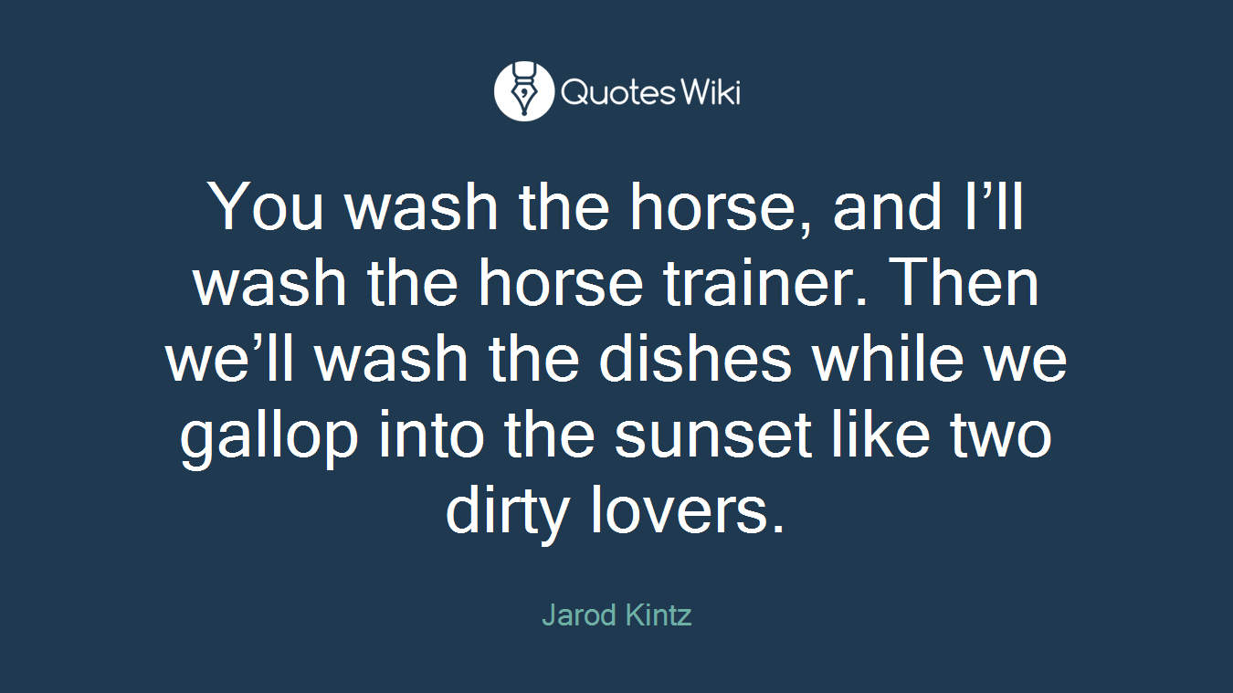 You wash the horse, and I’ll wash the horse trainer. Then we’ll wash the dishes while we gallop into the sunset like two dirty lovers.
