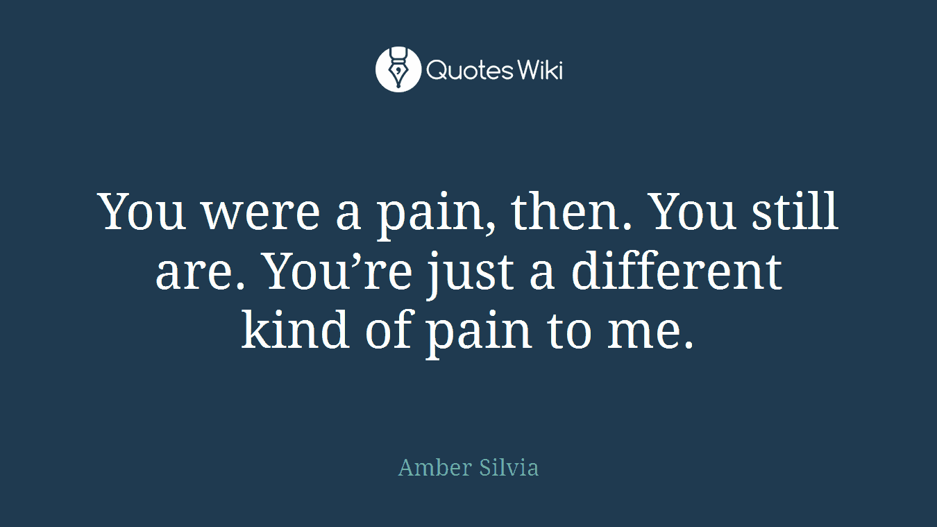 You were a pain, then. You still are. You’re just a different kind of pain to me.
