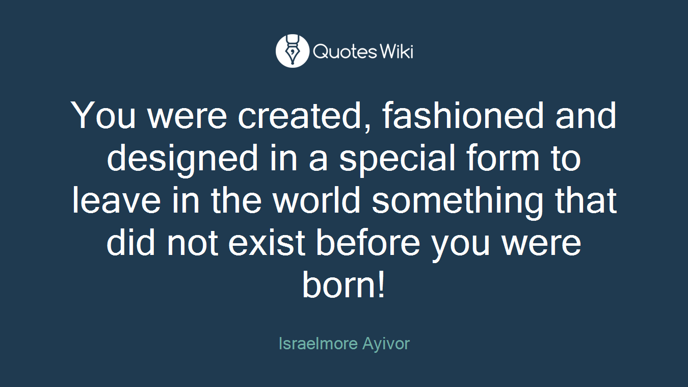 You were created, fashioned and designed in a special form to leave in the world something that did not exist before you were born!