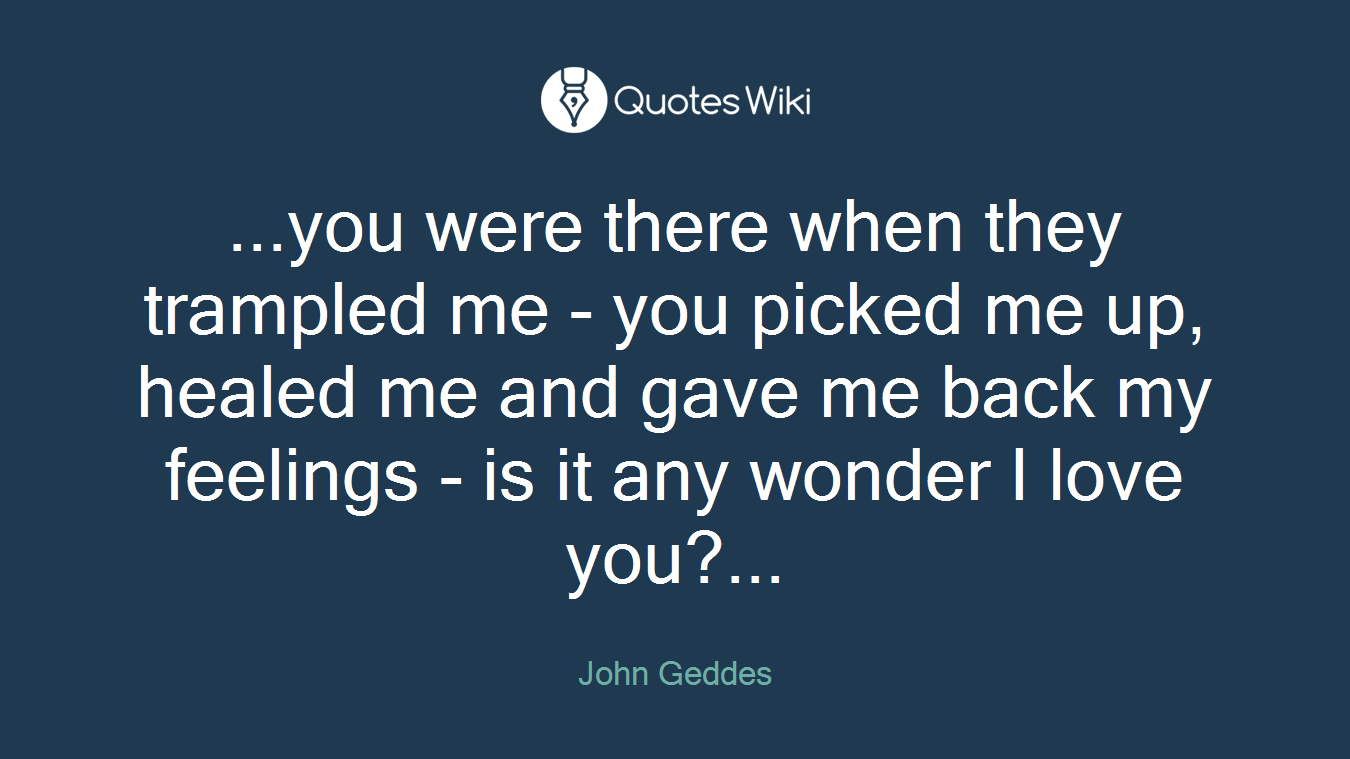 ...you were there when they trampled me - you picked me up, healed me and gave me back my feelings - is it any wonder I love you?...